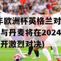 2024年欧洲杯英格兰对丹麦(英格兰与丹麦将在2024年欧洲杯上展开激烈对决)