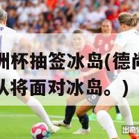 德尚欧洲杯抽签冰岛(德尚抽签后，法国队将面对冰岛。)